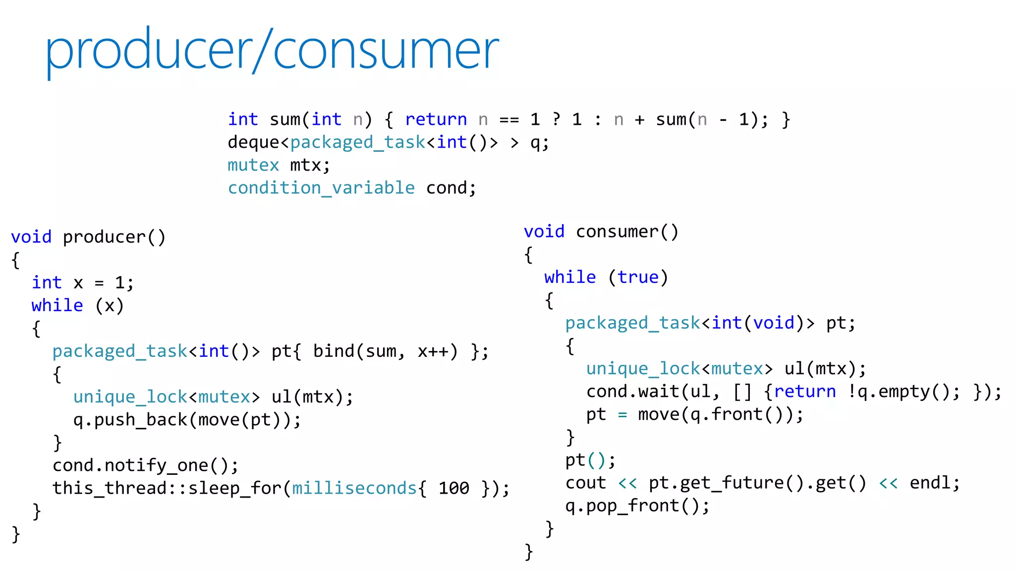 void producer()
{
int x = 1;
while (x)
{
packaged_task<int()> pt{ bind(sum, x++) };
{
unique_lock<mutex> ul(mtx);
q.push_back(move(pt));
}
cond.notify_one();
this_thread::sleep_for(milliseconds{ 100 });
}
}
void consumer()
{
while (true)
{
packaged_task<int(void)> pt;
{
unique_lock<mutex> ul(mtx);
cond.wait(ul, [] {return !q.empty(); });
pt = move(q.front());
}
pt();
cout << pt.get_future().get() << endl;
q.pop_front();
}
}
int sum(int n) { return n == 1 ? 1 : n + sum(n - 1); }
deque<packaged_task<int()> > q;
mutex mtx;
condition_variable cond;
 