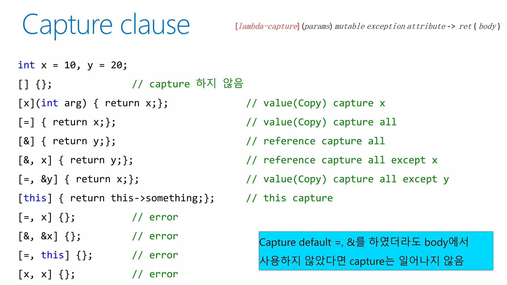 [lambda-capture] (params) mutable exception attribute -> ret { body }
int x = 10, y = 20;
[] {}; // capture 하지 않음
[x](int arg) { return x;}; // value(Copy) capture x
[=] { return x;}; // value(Copy) capture all
[&] { return y;}; // reference capture all
[&, x] { return y;}; // reference capture all except x
[=, &y] { return x;}; // value(Copy) capture all except y
[this] { return this->something;}; // this capture
[=, x] {}; // error
[&, &x] {}; // error
[=, this] {}; // error
[x, x] {}; // error
Capture default =, &를 하였더라도 body에서
사용하지 않았다면 capture는 일어나지 않음
 
