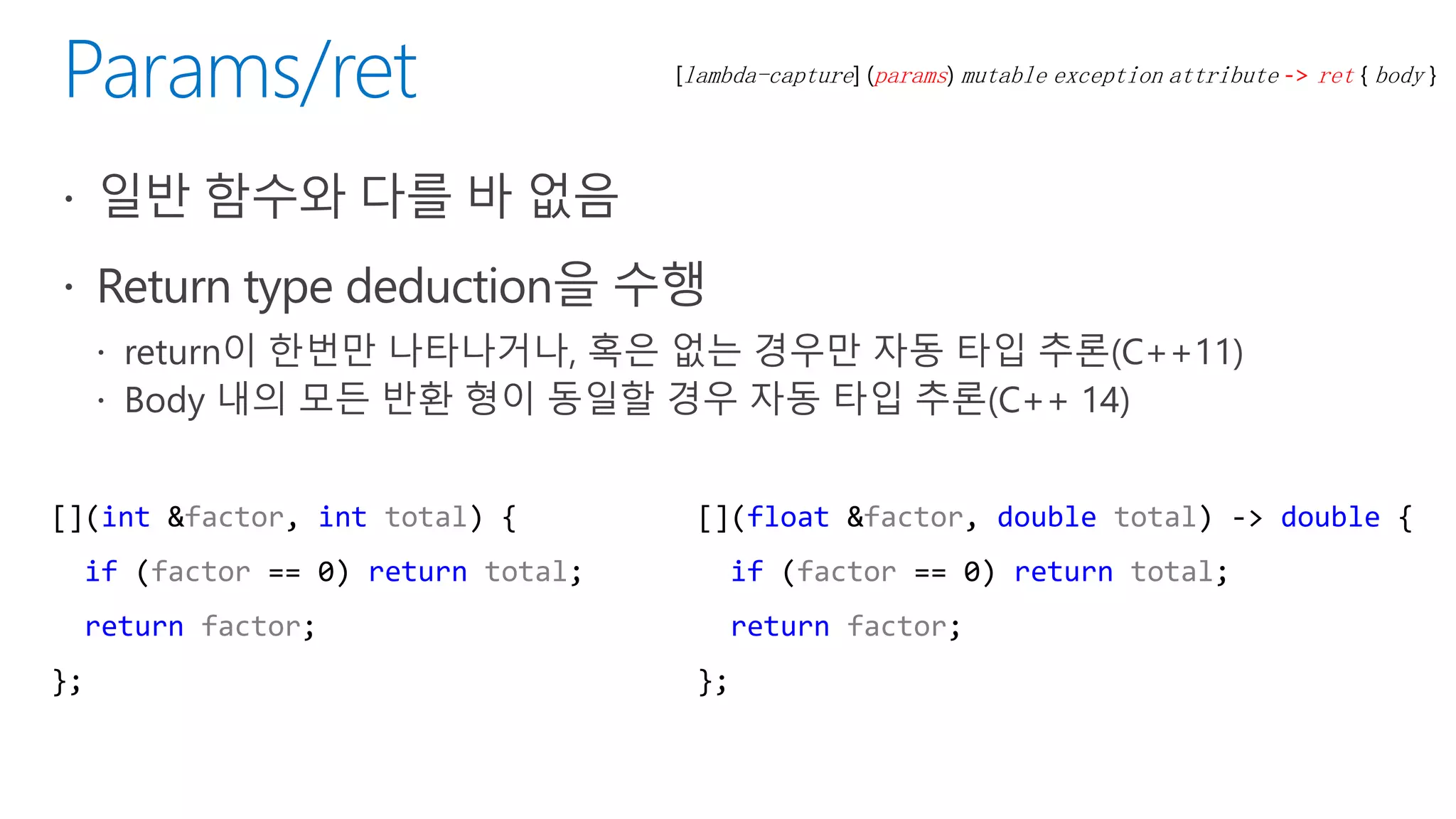 [lambda-capture] (params) mutable exception attribute -> ret { body }
[](int &factor, int total) {
if (factor == 0) return total;
return factor;
};
[](float &factor, double total) -> double {
if (factor == 0) return total;
return factor;
};
 