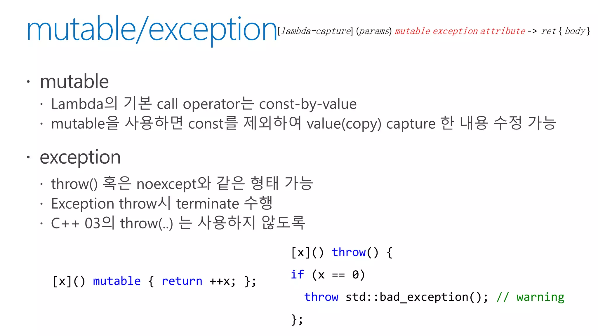 [lambda-capture] (params) mutable exception attribute -> ret { body }
[x]() mutable { return ++x; };
[x]() throw() {
if (x == 0)
throw std::bad_exception(); // warning
};
 