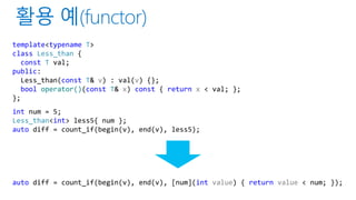 template<typename T>
class Less_than {
const T val;
public:
Less_than(const T& v) : val(v) {};
bool operator()(const T& x) const { return x < val; };
};
int num = 5;
Less_than<int> less5{ num };
auto diff = count_if(begin(v), end(v), less5);
auto diff = count_if(begin(v), end(v), [num](int value) { return value < num; });
 