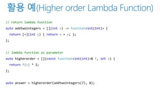 // return lambda function
auto addtwointegers = [](int x) -> function<int(int)> {
return [=](int y) { return x + y; };
};
// lambda function as parameter
auto higherorder = [](const function<int(int)>& f, int z) {
return f(z) * 2;
};
auto answer = higherorder(addtwointegers(7), 8);
 