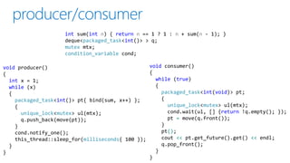 void producer()
{
int x = 1;
while (x)
{
packaged_task<int()> pt{ bind(sum, x++) };
{
unique_lock<mutex> ul(mtx);
q.push_back(move(pt));
}
cond.notify_one();
this_thread::sleep_for(milliseconds{ 100 });
}
}
void consumer()
{
while (true)
{
packaged_task<int(void)> pt;
{
unique_lock<mutex> ul(mtx);
cond.wait(ul, [] {return !q.empty(); });
pt = move(q.front());
}
pt();
cout << pt.get_future().get() << endl;
q.pop_front();
}
}
int sum(int n) { return n == 1 ? 1 : n + sum(n - 1); }
deque<packaged_task<int()> > q;
mutex mtx;
condition_variable cond;
 