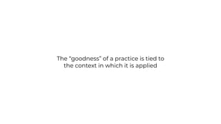 The “goodness” of a practice is tied to
the context in which it is applied
 