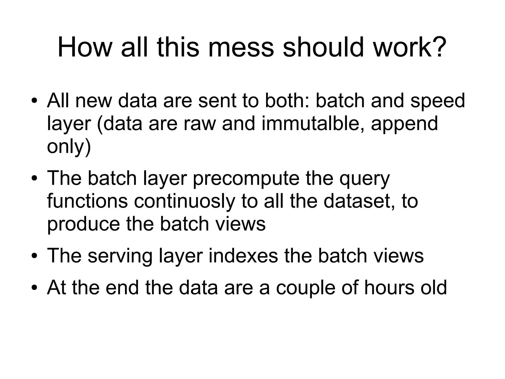 How all this mess should work?
●

●

All new data are sent to both: batch and speed
layer (data are raw and immutalble, append
only)
The batch layer precompute the query
functions continuosly to all the dataset, to
produce the batch views

●

The serving layer indexes the batch views

●

At the end the data are a couple of hours old

 
