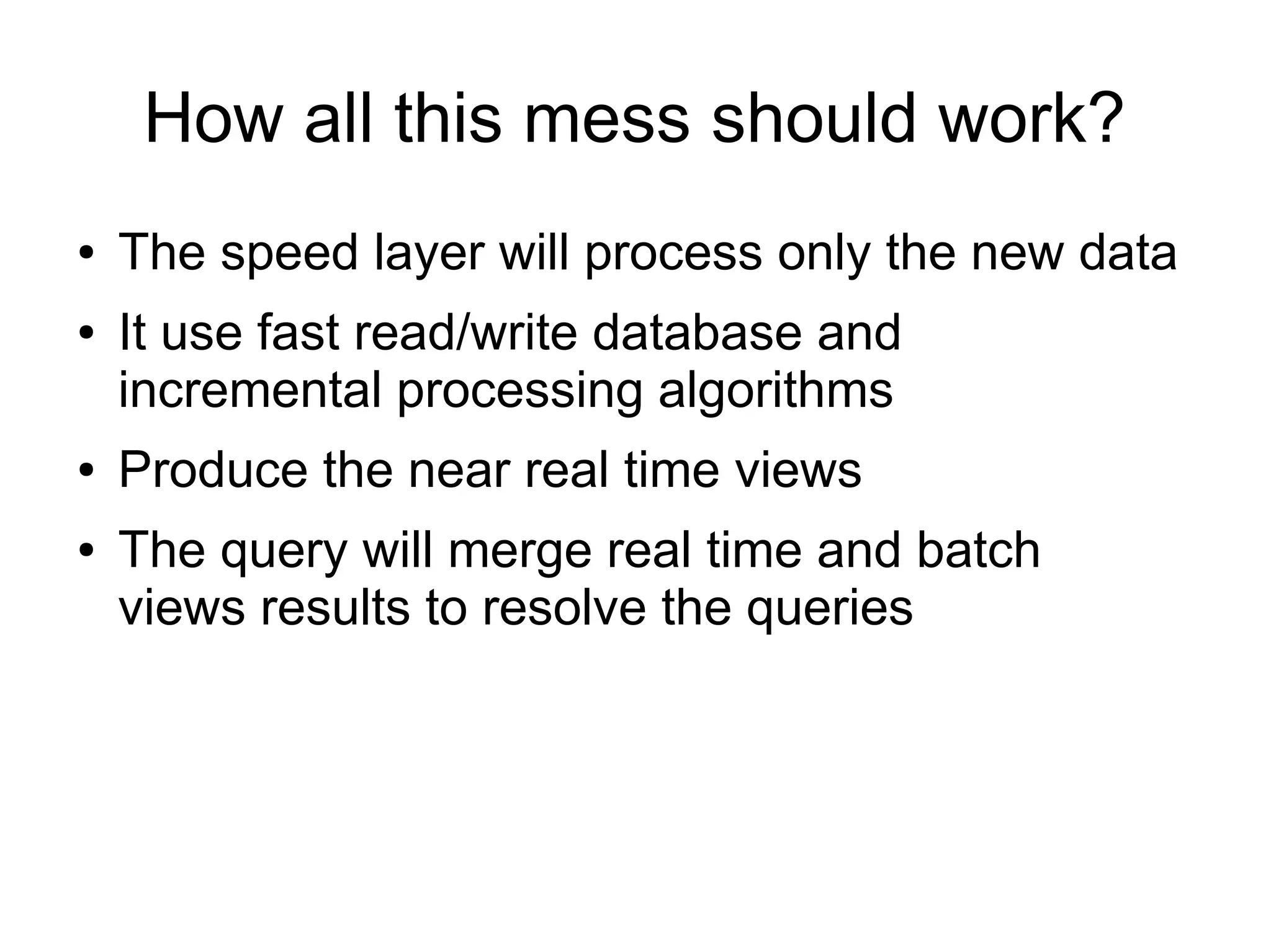 How all this mess should work?
●
●

●
●

The speed layer will process only the new data
It use fast read/write database and
incremental processing algorithms
Produce the near real time views
The query will merge real time and batch
views results to resolve the queries

 