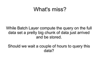 What's miss?
While Batch Layer compute the query on the full
data set a pretty big chunk of data just arrived
and be stored.
Should we wait a couple of hours to query this
data?

 