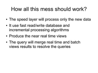 How all this mess should work?
●
●

●
●

The speed layer will process only the new data
It use fast read/write database and
incremental processing algorithms
Produce the near real time views
The query will merge real time and batch
views results to resolve the queries

 