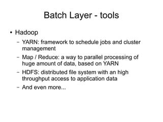 Batch Layer - tools
●

Hadoop
–

YARN: framework to schedule jobs and cluster
management

–

Map / Reduce: a way to parallel processing of
huge amount of data, based on YARN

–

HDFS: distributed file system with an high
throughput access to application data

–

And even more...

 