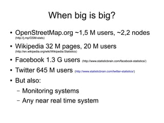 When big is big?
●

OpenStreetMap.org ~1,5 M users, ~2,2 nodes
(http://j.mp/OSM-stats)
http://j.mp/OSM-stats

●

Wikipedia 32 M pages, 20 M users
(http://en.wikipedia.org/wiki/Wikipedia:Statistics)
http://en.wikipedia.org/wiki/Wikipedia:Statistics

●

Facebook 1.3 G users (http://www.statisticbrain.com/facebook-statistics/)
http://www.statisticbrain.com/facebook-statistics/

●

Twitter 645 M users (http://www.statisticbrain.com/twitter-statistics/)

●

But also:
–
–

Monitoring systems
Any near real time system

 