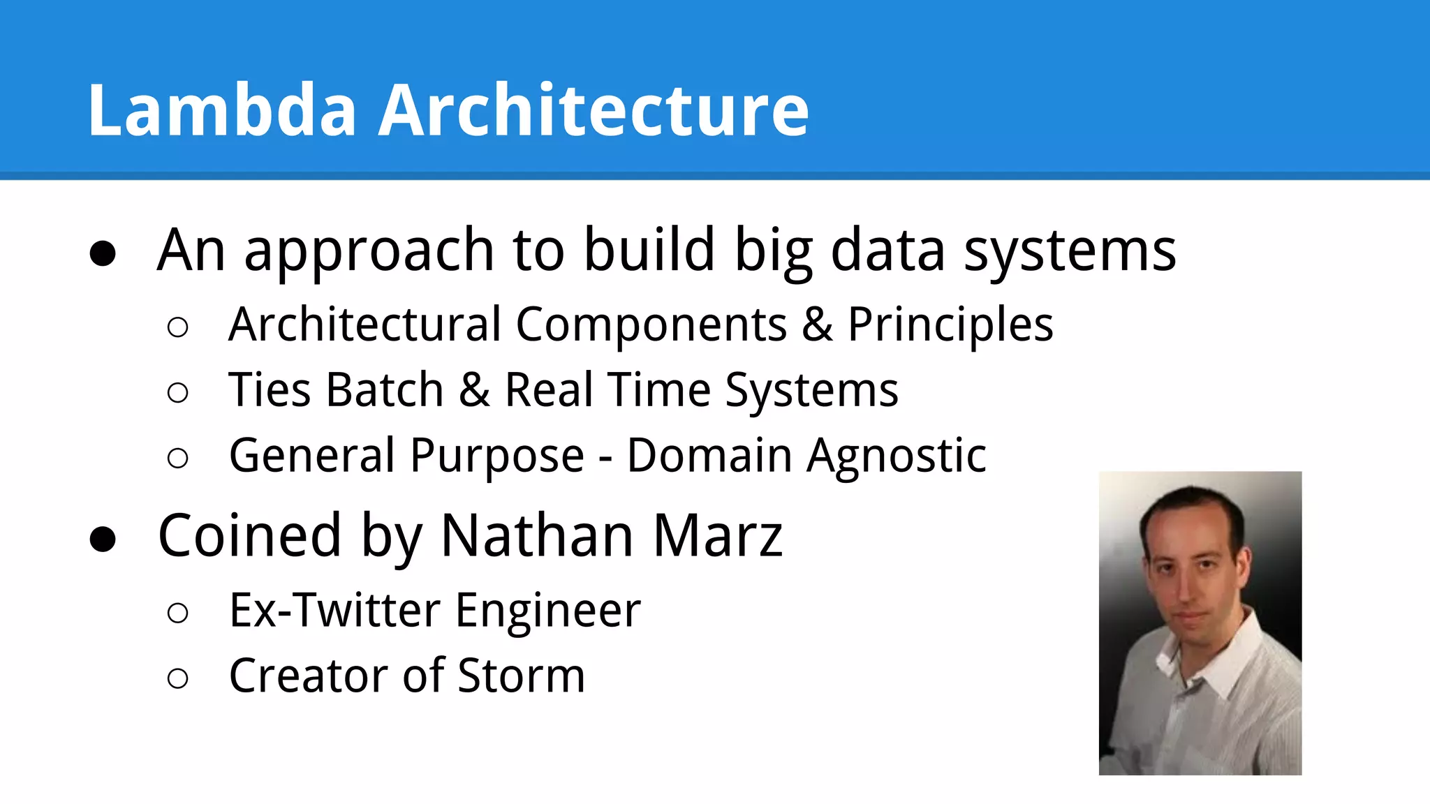 Lambda Architecture ● An approach to build big data systems ○ Architectural Components & Principles ○ Ties Batch & Real Time Systems ○ General Purpose - Domain Agnostic ● Coined by Nathan Marz ○ Ex-Twitter Engineer ○ Creator of Storm 