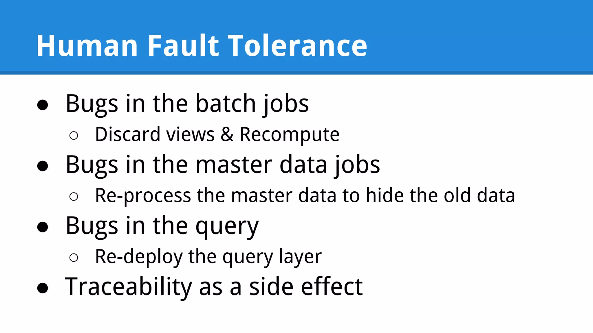 Human Fault Tolerance ● Bugs in the batch jobs ○ Discard views & Recompute ● Bugs in the master data jobs ○ Re-process the master data to hide the old data ● Bugs in the query ○ Re-deploy the query layer ● Traceability as a side effect 