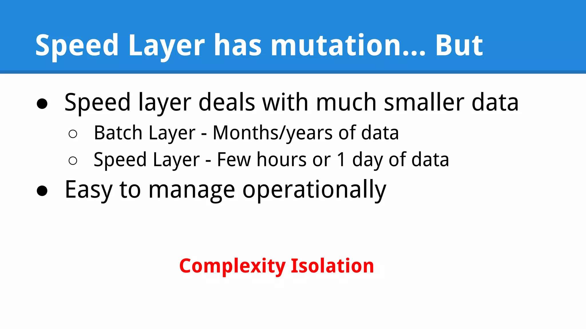 Speed Layer has mutation... But ● Speed layer deals with much smaller data ○ Batch Layer - Months/years of data ○ Speed Layer - Few hours or 1 day of data ● Easy to manage operationally Complexity Isolation 