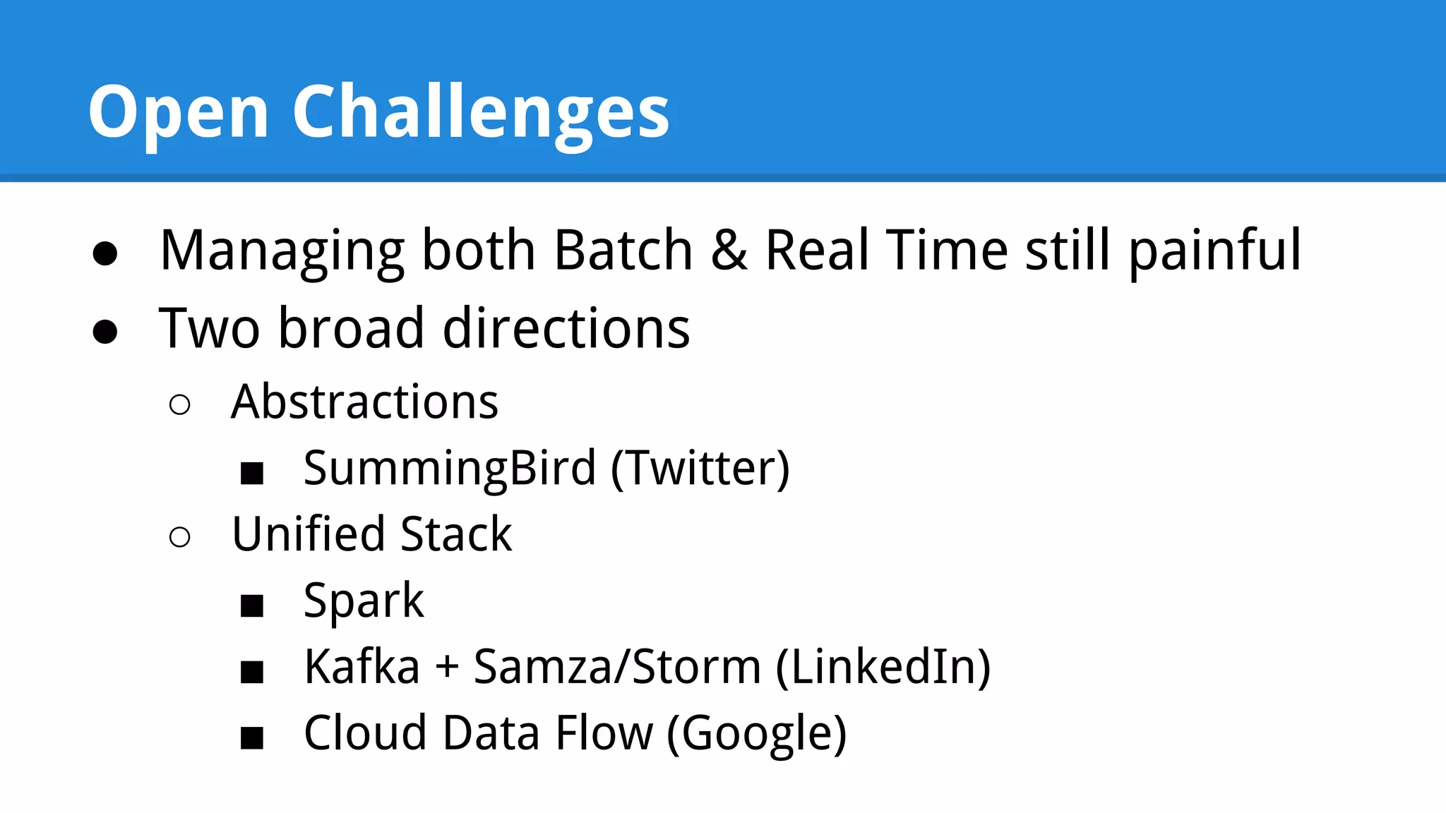 Open Challenges ● Managing both Batch & Real Time still painful ● Two broad directions ○ Abstractions ■ SummingBird (Twitter) ○ Unified Stack ■ Spark ■ Kafka + Samza/Storm (LinkedIn) ■ Cloud Data Flow (Google) 