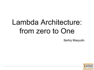 Lambda Architecture:
from zero to One
Serhiy Masyutin
 
