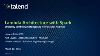 1
©2016 Talend Inc
Lambda Architecture with Spark
Efficiently combining Historical and New data for Analytics
Laurent Bride-CTO
Kurt Layson - Account Executive - Michigan
Vincent Galopin - Solutions Engineering Manager
March 10, 2016
 