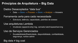 Dados Desacoplados “data bus”
• Data → Store → Process → Store → Analyze → Answers
Ferramenta certa para cada necessidade
• Estrutura, latência, capacidade, padrões de acesso
Use arquiteturas Lambda
• Imutáveis (append-only) log, camada batch/speed/serving
Uso de Serviços Gerenciados
• Escalabilidade/Elasticidade, disponibilidade, confiabilidade,
segurança, no/low admin
Big data ≠ big cost
Princípios de Arquitetura – Big Data
 