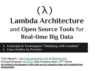 Lambda Architecture
and Open Source Tools for
Real-time Big Data
● Concepts & Techniques “Thinking with Lambda”
● Case studies in Practice
Trieu Nguyen - http://nguyentantrieu.info or @tantrieuf31
Principal Engineer at eClick Data Analytics team, FPT Online
All contents and thoughts in this slide are my subjective ideas and compiled from
Communities

 