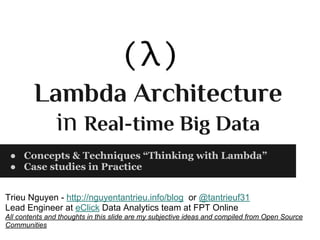 Lambda Architecture
in Real-time Big Data
● Concepts & Techniques “Thinking with Lambda”
● Case studies in Practice
Trieu Nguyen - http://nguyentantrieu.info/blog or @tantrieuf31
Lead Engineer at eClick Data Analytics team at FPT Online
All contents and thoughts in this slide are my subjective ideas and compiled from Open Source
Communities
 