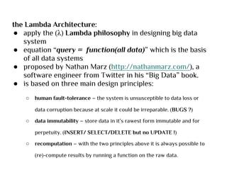 the Lambda Architecture:
● apply the (λ) Lambda philosophy in designing big data
system
● equation “query = function(all data)” which is the basis
of all data systems
● proposed by Nathan Marz (http://nathanmarz.com/), a
software engineer from Twitter in his “Big Data” book.
● is based on three main design principles:
○ human fault-tolerance – the system is unsusceptible to data loss or
data corruption because at scale it could be irreparable. (BUGS ?)
○ data immutability – store data in it’s rawest form immutable and for
perpetuity. (INSERT/ SELECT/DELETE but no UPDATE !)
○ recomputation – with the two principles above it is always possible to
(re)-compute results by running a function on the raw data.
 