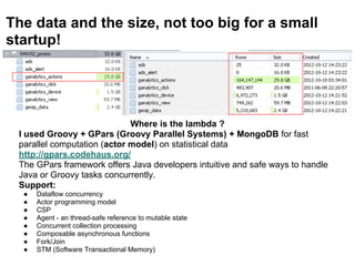 The data and the size, not too big for a small
startup!
Where is the lambda ?
I used Groovy + GPars (Groovy Parallel Systems) + MongoDB for fast
parallel computation (actor model) on statistical data
http://gpars.codehaus.org/
The GPars framework offers Java developers intuitive and safe ways to handle
Java or Groovy tasks concurrently.
Support:
● Dataflow concurrency
● Actor programming model
● CSP
● Agent - an thread-safe reference to mutable state
● Concurrent collection processing
● Composable asynchronous functions
● Fork/Join
● STM (Software Transactional Memory)
 