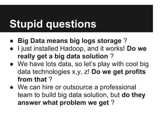 Stupid questions
● Big Data means big logs storage ?
● I just installed Hadoop, and it works! Do we
really get a big data solution ?
● We have lots data, so let’s play with cool big
data technologies x,y, z! Do we get profits
from that ?
● We can hire or outsource a professional
team to build big data solution, but do they
answer what problem we get ?
 