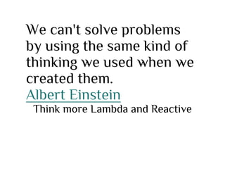 We can't solve problems
by using the same kind of
thinking we used when we
created them.
Albert Einstein
Think more Lambda and Reactive
 