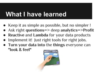 What I have learned
● Keep it as simple as possible, but no simpler !
● Ask right questions=> deep analytics=>Profit
● Reactive and Lambda for your data products
● Implement it! Just right tools for right jobs.
● Turn your data into the things everyone can
"look & feel"
 