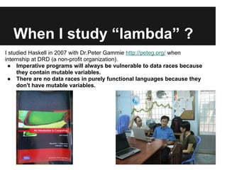 When I study “lambda” ?
I studied Haskell in 2007 with Dr.Peter Gammie http://peteg.org/ when
internship at DRD (a non-profit organization).
● Imperative programs will always be vulnerable to data races because
they contain mutable variables.
● There are no data races in purely functional languages because they
don't have mutable variables.
 