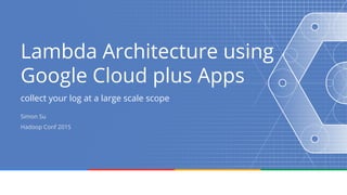 Lambda Architecture using
Google Cloud plus Apps
collect your log at a large scale scope
Simon Su
Hadoop Conf 2015
 