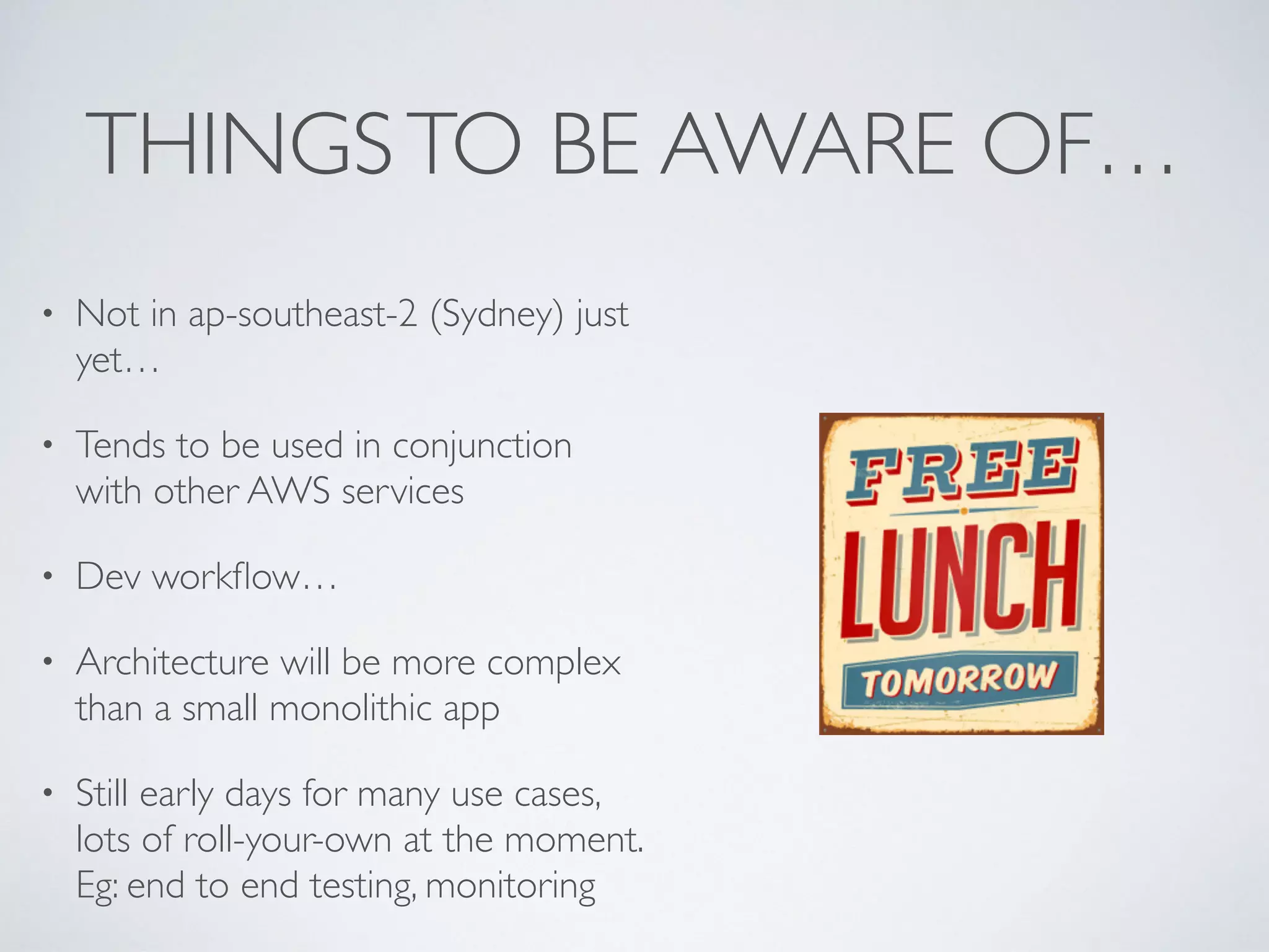 THINGSTO BE AWARE OF…
• Not in ap-southeast-2 (Sydney) just
yet…
• Tends to be used in conjunction
with other AWS services
• Dev workflow…
• Architecture will be more complex
than a small monolithic app
• Still early days for many use cases,
lots of roll-your-own at the moment.
Eg: end to end testing, monitoring