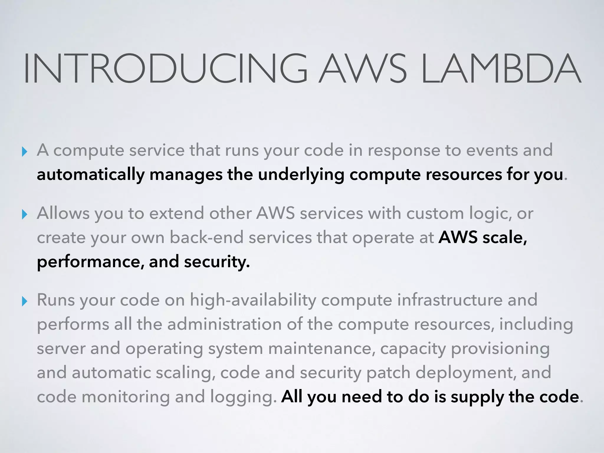 INTRODUCING AWS LAMBDA
▸ A compute service that runs your code in response to events and
automatically manages the underlying compute resources for you.
▸ Allows you to extend other AWS services with custom logic, or
create your own back-end services that operate at AWS scale,
performance, and security.
▸ Runs your code on high-availability compute infrastructure and
performs all the administration of the compute resources, including
server and operating system maintenance, capacity provisioning
and automatic scaling, code and security patch deployment, and
code monitoring and logging. All you need to do is supply the code.
