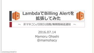 Mamoru Ohashi
@mamohacy
@mamohacy#20160714
LambdaでBilling Alertを
拡張してみた
～ 非マネコン/日別31段階/無期限繰返通知 ～
2016.07.14
 