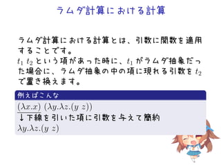 ラムダ計算における計算
ラムダ計算における計算とは、引数に関数を適用
することです。
t1 t2 という項があった時に、t1 がラムダ抽象だっ
た場合に、ラムダ抽象の中の項に現れる引数を t2
で置き換えます。
.
例えばこんな
..
.
(λx.x) (λy.λz.(y z))
↓下線を引いた項に引数を与えて簡約
λy.λz.(y z)
 