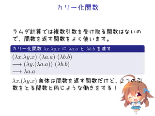 カリー化関数
ラムダ計算では複数引数を受け取る関数はないの
で、関数を返す関数をよく使います。
.
カリー化関数 λx.λy.x に λa.a と λb.b を渡す
..
.
(λx.λy.x) (λa.a) (λb.b)
−→ (λy.(λa.a)) (λb.b)
−→ λa.a
λx.(λy.x) 自体は関数を返す関数だけど、2 つの引
数をとる関数と同じような働きをする！
 