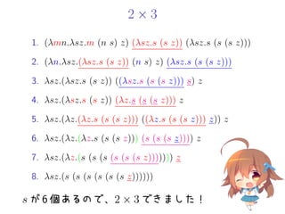 2 × 3
1. (λmn.λsz.m (n s) z) (λsz.s (s z)) (λsz.s (s (s z)))
2. (λn.λsz.(λsz.s (s z)) (n s) z) (λsz.s (s (s z)))
3. λsz.(λsz.s (s z)) ((λsz.s (s (s z))) s) z
4. λsz.(λsz.s (s z)) (λz.s (s (s z))) z
5. λsz.(λz.(λz.s (s (s z))) ((λz.s (s (s z))) z)) z
6. λsz.(λz.(λz.s (s (s z))) (s (s (s z)))) z
7. λsz.(λz.(s (s (s (s (s (s z))))))) z
8. λsz.(s (s (s (s (s (s z))))))
s が 6 個あるので、2 × 3 できました！
 