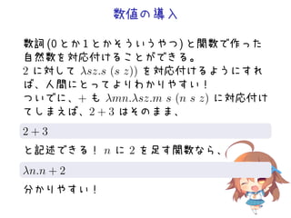 数値の導入
数詞 (0 とか 1 とかそういうやつ) と関数で作った
自然数を対応付けることができる。
2 に対して λsz.s (s z)) を対応付けるようにすれ
ば、人間にとってよりわかりやすい！
ついでに、+ も λmn.λsz.m s (n s z) に対応付け
てしまえば、2 + 3 はそのまま、
.
.2 + 3
と記述できる！ n に 2 を足す関数なら、
.
.λn.n + 2
分かりやすい！
 