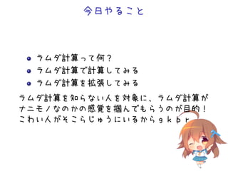 今日やること
ラムダ計算って何？
ラムダ計算で計算してみる
ラムダ計算を拡張してみる
ラムダ計算を知らない人を対象に、ラムダ計算が
ナニモノなのかの感覚を掴んでもらうのが目的！
こわい人がそこらじゅうにいるからｇｋｂｒ
 