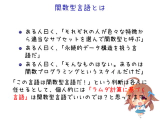 関数型言語とは
ある人曰く、「それぞれの人が色々な特徴か
ら適当なサブセットを選んで関数型と呼ぶ」
ある人曰く、「永続的データ構造を扱う言
語だ」
ある人曰く、「そんなものはない。あるのは
関数プログラミングというスタイルだけだ」
「この言語は関数型言語だ！」という判断は各人に
任せるとして、個人的には「ラムダ計算に基づく
言語」は関数型言語でいいのでは？と思ってます。
 