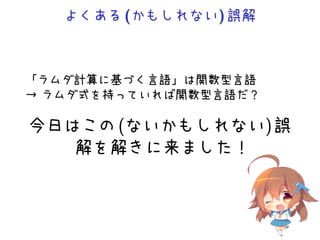 よくある(かもしれない)誤解
「ラムダ計算に基づく言語」は関数型言語
→ ラムダ式を持っていれば関数型言語だ？
今日はこの(ないかもしれない)誤
解を解きに来ました！
 