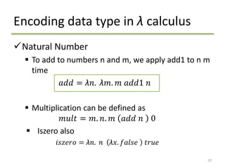 Encoding data type in λ calculus
Natural Number
 To add to numbers n and m, we apply add1 to n m
time
𝑎𝑑𝑑 = λ𝑛. λ𝑚. 𝑚 𝑎𝑑𝑑1 𝑛
 Multiplication can be defined as
𝑚𝑢𝑙𝑡 = 𝑚. 𝑛. 𝑚 𝑎𝑑𝑑 𝑛 0
 Iszero also
𝑖𝑠𝑧𝑒𝑟𝑜 = λ𝑛. 𝑛 λ𝑥. 𝑓𝑎𝑙𝑠𝑒 𝑡𝑟𝑢𝑒
23
 