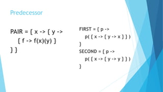 Predecessor
PAIR = { x -> { y ->
{ f -> f(x)(y) }
} }
FIRST = { p ->
p( { x -> { y -> x } } )
}
SECOND = { p ->
p( { x -> { y -> y } } )
}
 