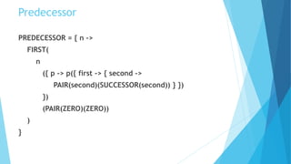Predecessor
PREDECESSOR = { n ->
FIRST(
n
({ p -> p({ first -> { second ->
PAIR(second)(SUCCESSOR(second)) } })
})
(PAIR(ZERO)(ZERO))
)
}
 