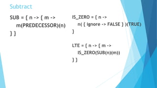 Subtract
SUB = { n -> { m ->
m(PREDECESSOR)(n)
} }
IS_ZERO = { n ->
n( { ignore -> FALSE } )(TRUE)
}
LTE = { n -> { m ->
IS_ZERO(SUB(n)(m))
} }
 