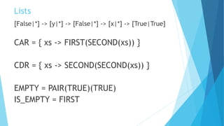 Lists
[False|*] -> [y|*] -> [False|*] -> [x|*] -> [True|True]
CAR = { xs -> FIRST(SECOND(xs)) }
CDR = { xs -> SECOND(SECOND(xs)) }
EMPTY = PAIR(TRUE)(TRUE)
IS_EMPTY = FIRST
 