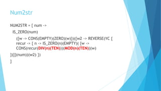 Num2str
NUM2STR = { num ->
IS_ZERO(num)
({w -> CONS(EMPTY)(ZERO)(w)})({w2 -> REVERSE(YC {
recur -> { n -> IS_ZERO(n)(EMPTY)( {w ->
CONS(recur(DIV(n)(TEN)))(MOD(n)(TEN))(w)
})}}(num))(w2) })
}
 