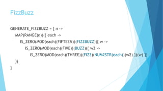 FizzBuzz
GENERATE_FIZZBUZZ = { n ->
MAP(RANGE(n))({ each ->
IS_ZERO(MOD(each)(FIFTEEN))(FIZZBUZZ)({ w ->
IS_ZERO(MOD(each)(FIVE))(BUZZ)({ w2 ->
IS_ZERO(MOD(each)(THREE))(FIZZ)(NUM2STR(each))(w2) })(w) })
})
}
 