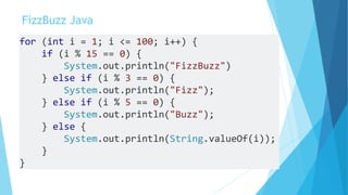 FizzBuzz Java
for (int i = 1; i <= 100; i++) {
if (i % 15 == 0) {
System.out.println("FizzBuzz")
} else if (i % 3 == 0) {
System.out.println("Fizz");
} else if (i % 5 == 0) {
System.out.println("Buzz");
} else {
System.out.println(String.valueOf(i));
}
}
 
