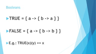 Booleans
TRUE = { a -> { b -> a } }
FALSE = { a -> { b -> b } }
E.g.: TRUE(x)(y) == x
 