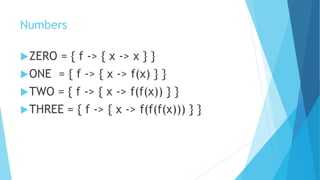 Numbers
ZERO = { f -> { x -> x } }
ONE = { f -> { x -> f(x) } }
TWO = { f -> { x -> f(f(x)) } }
THREE = { f -> { x -> f(f(f(x))) } }
 